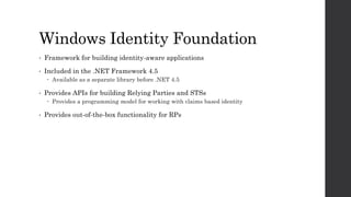 Windows Identity Foundation
• Framework for building identity-aware applications
• Included in the .NET Framework 4.5
 Available as a separate library before .NET 4.5
• Provides APIs for building Relying Parties and STSs
 Provides a programming model for working with claims based identity
• Provides out-of-the-box functionality for RPs
 
