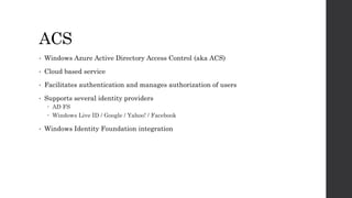 ACS
• Windows Azure Active Directory Access Control (aka ACS)
• Cloud based service
• Facilitates authentication and manages authorization of users
• Supports several identity providers
 AD FS
 Windows Live ID / Google / Yahoo! / Facebook
• Windows Identity Foundation integration
 