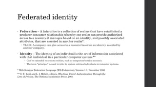Federated identity
• Federation – A federation is a collection of realms that have established a
producer-consumer relationship whereby one realm can provide authorized
access to a resource it manages based on an identity, and possibly associated
attributes, that are asserted in another realm*.
 TL;DR: A company can give access to a resource based on an identity asserted by
another company.
• Identity – The identity of an individual is the set of information associated
with that individual in a particular computer system.**
 Can be extended to system entities, such as computers/service accounts.
 The term "principal" is used to refer to system entities/individuals in computer systems.
** S. T. Kent and L. I. Millett, editors, Who Goes There? Authentication Through the
Lens of Privacy, The National Academies Press, 2003
* Web Services Federation Language (WS-Federation), Version 1.1, December 2006
 