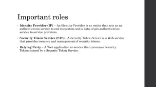 Important roles
• Identity Provider (IP) – An Identity Provider is an entity that acts as an
authentication service to end requestors and a data origin authentication
service to service providers.
• Security Token Service (STS) - A Security Token Service is a Web service
that provides issuance and management of security tokens.
• Relying Party – A Web application or service that consumes Security
Tokens issued by a Security Token Service.
 