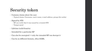 Security token
• Contains claims about the user
 Typical claims: Username, user's name, e-mail address, groups (for authz)
• Signed by STS
 RP can verify that it was issued by a trusted STS
 Tamper-proof
• Lifetime (valid from/to)
• Intended for a particular RP
• Can also be encrypted -> only the intended RP can decrypt it
• Can be on different formats, often SAML
 