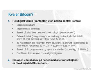 www.vestforsk.no
Kva er Bitcoin?
1. Heildigital valuta (kontantar) utan nokon sentral kontroll
 Ingen sentralbank
 Ingen sentral autoritet
 Basert på distribuert nettverks-teknologi (”peer-to-peer”)
 Deterministisk (pengemengda er endeleg bestemt, det blir totalt
berre 21 mill. Bitcoin), det skjer rundt år 2140..
 25 nye Bitcoin blir «gravde» fram ca. kvart 10. minutt (kvart fjerde år
skjer det ei halvering: 50 -> 25 -> 12,50 -> 6,25 -> osv.)
 Basert på fri programvare og opne standardar (koden ligg på GitHub)
 Ein Bitcoin-transaksjon er ein digital signatur
2. Ein open «database» på nettet med alle transaksjonar
(= Blokk-kjeda/«Blockchain»)
 