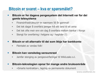 www.vestforsk.no
Bitcoin er svaret – kva er spørsmålet?
 Bitcoin er for dagens pengesystem det Internett var for dei
gamle telesystema
 Finansinfrastrukturen er nærmare 50 år gammal!
 Det tek dagar å overføra pengar frå eitt land til eit anna
 Det tek ofte meir enn ein dag å overføra mellom bankar i Norge
 Stengt for overføring i helgane og i høgtider (!)
 Bitcoin er eit alternativ til dei som ikkje har bankkonto
 Fleirtalet av verdas folk!
 Bitcoin kan vanskeleg sensurerast
 Jamfør stenging av pengeoverføringar til WikiLeaks o.l.
 Bitcoin-teknologien opnar for mange andre bruksområde
 «Smarte kontraktar», lagring av permanente dokument
 