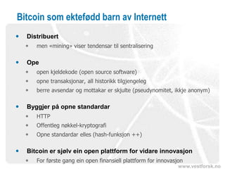 www.vestforsk.no
Bitcoin som ektefødd barn av Internett
 Distribuert
 men «mining» viser tendensar til sentralisering
 Ope
 open kjeldekode (open source software)
 opne transaksjonar, all historikk tilgjengeleg
 berre avsendar og mottakar er skjulte (pseudynomitet, ikkje anonym)
 Byggjer på opne standardar
 HTTP
 Offentleg nøkkel-kryptografi
 Opne standardar elles (hash-funksjon ++)
 Bitcoin er sjølv ein open plattform for vidare innovasjon
 For første gang ein open finansiell plattform for innovasjon
 