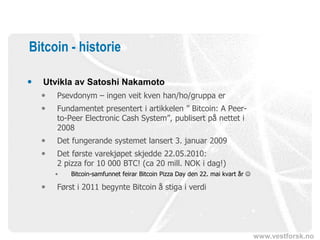 www.vestforsk.no
Bitcoin - historie
 Utvikla av Satoshi Nakamoto
 Psevdonym – ingen veit kven han/ho/gruppa er
 Fundamentet presentert i artikkelen ” Bitcoin: A Peer-
to-Peer Electronic Cash System”, publisert på nettet i
2008
 Det fungerande systemet lansert 3. januar 2009
 Det første varekjøpet skjedde 22.05.2010:
2 pizza for 10 000 BTC! (ca 20 mill. NOK i dag!)
• Bitcoin-samfunnet feirar Bitcoin Pizza Day den 22. mai kvart år 
 Først i 2011 begynte Bitcoin å stiga i verdi
 
