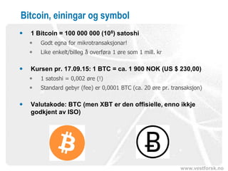 www.vestforsk.no
Bitcoin, einingar og symbol
 1 Bitcoin = 100 000 000 (108) satoshi
 Godt egna for mikrotransaksjonar!
 Like enkelt/billeg å overføra 1 øre som 1 mill. kr
 Kursen pr. 17.09.15: 1 BTC = ca. 1 900 NOK (US $ 230,00)
 1 satoshi = 0,002 øre (!)
 Standard gebyr (fee) er 0,0001 BTC (ca. 20 øre pr. transaksjon)
 Valutakode: BTC (men XBT er den offisielle, enno ikkje
godkjent av ISO)
 