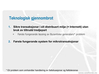 www.vestforsk.no
Teknologisk gjennombrot
1. Sikre transaksjonar i eit distribuert miljø (= Internett) utan
bruk av tiltrudd tredjepart
 Første fungerande løysing av Byzantiske generalars* problem
2. Første fungerande system for mikrotransaksjonar
* Eit problem som omhandlar handtering av feilsituasjonar og feiltoleranse
 