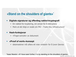 www.vestforsk.no
«Stand on the shoulders of giants»*
 Digitale signaturar og offentleg nøkkel-kryptografi
 Ein nøkkel for kryptering, ein annan for å dekryptera
 Merk at det ikkje er snakk om PKI – Public Key Infrastructure!
 Hash-funksjonar
 «Finger-avtrykk» av dokument
 «Proof of work»-konsept
 datamaskiner må utføra eit visst «arbeid» for å (over-)bevisa
*Isaac Newton: «If I have seen further, it is by standing on the shoulders of giants»
 