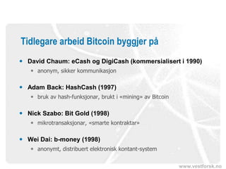 www.vestforsk.no
Tidlegare arbeid Bitcoin byggjer på
 David Chaum: eCash og DigiCash (kommersialisert i 1990)
 anonym, sikker kommunikasjon
 Adam Back: HashCash (1997)
 bruk av hash-funksjonar, brukt i «mining» av Bitcoin
 Nick Szabo: Bit Gold (1998)
 mikrotransaksjonar, «smarte kontraktar»
 Wei Dai: b-money (1998)
 anonymt, distribuert elektronisk kontant-system
 