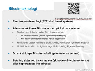 www.vestforsk.no
Bitcoin-teknologi
 Peer-to-peer-teknologi (P2P, distribuert system)
 Alle som tek i bruk Bitcoin er med på å driva systemet
 Startar med å lasta ned ei Bitcoin-lommebok
• eit sett med adresser (private og offentlege nøkkelpar)
• NB! Bitcoin-lommebøker inneheld nøklar, ikkje Bitcoin!
 Full klient: Lastar ned heile blokk-kjeda, verifiserer nye transaksjonar
 Mobil-klient: «Bitcoin light» - inga blokk-kjede, ikkje verifisering
 Du må så kjøpa Bitcoin (vekslingsteneste, av venner)
 Betaling skjer ved å skanna ein QR-kode («Bitcoin-kontonr»)
eller kopiera/tasta inn adressa
 