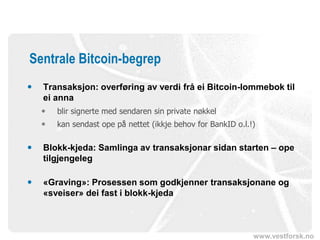 www.vestforsk.no
Sentrale Bitcoin-begrep
 Transaksjon: overføring av verdi frå ei Bitcoin-lommebok til
ei anna
 blir signerte med sendaren sin private nøkkel
 kan sendast ope på nettet (ikkje behov for BankID o.l.!)
 Blokk-kjeda: Samlinga av transaksjonar sidan starten – ope
tilgjengeleg
 «Graving»: Prosessen som godkjenner transaksjonane og
«sveiser» dei fast i blokk-kjeda
 