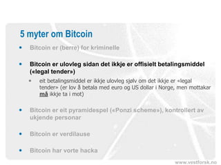 www.vestforsk.no
5 myter om Bitcoin
 Bitcoin er (berre) for kriminelle
 Bitcoin er ulovleg sidan det ikkje er offisielt betalingsmiddel
(«legal tender»)
 eit betalingsmiddel er ikkje ulovleg sjølv om det ikkje er «legal
tender» (er lov å betala med euro og US dollar i Norge, men mottakar
må ikkje ta i mot)
 Bitcoin er eit pyramidespel («Ponzi scheme»), kontrollert av
ukjende personar
 Bitcoin er verdilause
 Bitcoin har vorte hacka
 