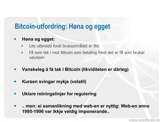 www.vestforsk.no
Bitcoin-utfordring: Høna og egget
 Høna og egget:
 Lite utbreidd fordi bruksområdet er lite
 Få som tek i mot Bitcoin som betaling fordi det er få som brukar
valutaen
 Vanskeleg å få tak i Bitcoin (likviditeten er dårleg)
 Kursen svingar mykje (volatil)
 Uklare retningslinjer for regulering
 .. men: ei samanlikning med web-en er nyttig: Web-en anno
1995-1996 var ikkje veldig imponerande..
 