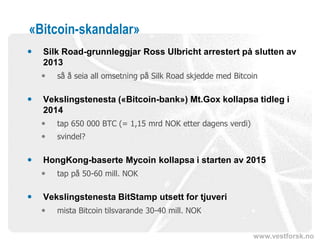 www.vestforsk.no
«Bitcoin-skandalar»
 Silk Road-grunnleggjar Ross Ulbricht arrestert på slutten av
2013
 så å seia all omsetning på Silk Road skjedde med Bitcoin
 Vekslingstenesta («Bitcoin-bank») Mt.Gox kollapsa tidleg i
2014
 tap 650 000 BTC (= 1,15 mrd NOK etter dagens verdi)
 svindel?
 HongKong-baserte Mycoin kollapsa i starten av 2015
 tap på 50-60 mill. NOK
 Vekslingstenesta BitStamp utsett for tjuveri
 mista Bitcoin tilsvarande 30-40 mill. NOK
 