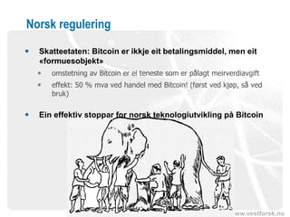 www.vestforsk.no
Norsk regulering
 Skatteetaten: Bitcoin er ikkje eit betalingsmiddel, men eit
«formuesobjekt»
 omstetning av Bitcoin er ei teneste som er pålagt meirverdiavgift
 effekt: 50 % mva ved handel med Bitcoin! (først ved kjøp, så ved
bruk)
 Ein effektiv stoppar for norsk teknologiutvikling på Bitcoin
 