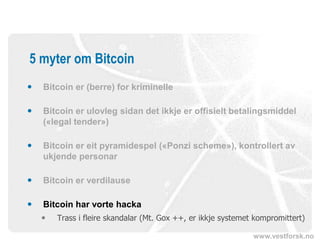 www.vestforsk.no
5 myter om Bitcoin
 Bitcoin er (berre) for kriminelle
 Bitcoin er ulovleg sidan det ikkje er offisielt betalingsmiddel
(«legal tender»)
 Bitcoin er eit pyramidespel («Ponzi scheme»), kontrollert av
ukjende personar
 Bitcoin er verdilause
 Bitcoin har vorte hacka
 Trass i fleire skandalar (Mt. Gox ++, er ikkje systemet kompromittert)
 