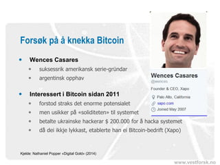 www.vestforsk.no
Forsøk på å knekka Bitcoin
 Wences Casares
 suksessrik amerikansk serie-gründar
 argentinsk opphav
 Interessert i Bitcoin sidan 2011
 forstod straks det enorme potensialet
 men usikker på «soliditeten» til systemet
 betalte ukrainske hackerar $ 200.000 for å hacka systemet
 då dei ikkje lykkast, etablerte han ei Bitcoin-bedrift (Xapo)
Kjelde: Nathaniel Popper «Digital Gold» (2014)
 