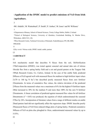 1Application of the DNDC model to predict emissions of N 2O from Irish

 2agriculture.

 3
 4M. Abdalla1, M. Wattenbach2, P. Smith2, P. Ambus3, M. Jones1 and M. Williams1
 5
 61Department of Botany, School of Natural Sciences, Trinity College Dublin, Dublin 2, Ireland
 72School of Biological Sciences, University of Aberdeen, Cruickshank Building, St. Machar Drive,
 8Aberdeen, AB24 3UU, UK.
 93Riso Research Centre, Technical University of Denmark, Frederikborgvej 399, DK-4000,
10Roskilde
11
12Key words: Nitrous oxide, DNDC model, arable, pasture
13
14ABSTRACT
15
16A mechanistic model that describes N fluxes from the soil, DeNitrification
17DeComposition (DNDC), was tested against seasonal and annual data sets of nitrous
18oxide flux from a spring barley field and a cut and grazed pasture at the Teagasc Oak
19Park Research Centre, Co. Carlow, Ireland. In the case of the arable field, predicted
20fluxes of N2O agreed well with measured fluxes for medium to high fertilizer input values
21(70 to 160 kg N ha-1) but described poorly measured fluxes from zero fertilizer
22treatments. In terms of cumulative flux values, the relative deviation of the predicted
23fluxes from the measured values was a maximum of 6% for the highest N fertilizer inputs
24but increased to 30% for the medium N and more than 100% for the zero N fertilizer
25treatments. A linear correlation of predicted against measured flux values for all fertilizer
26treatments (r2 = 0.85) was produced, the equation of which underestimated the seasonal
27flux by 24%. Incorporation of literature values from a range of different studies on arable
28and pasture land did not significantly affect the regression slope. DNDC describe poorly
29measured fluxes of N2O from reduced tillage plots of spring barley. Predicted cumulative
30fluxes of N2O on plots disc ploughed to 10cm, underestimated measured values by up to
3155%.
32


 1                                                    1
 