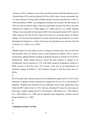 1increase of 29%, resulted in a more than equivalent increase in both the apparent rate of
 2denitrification (53%) and the predicted N2O flux (89%), these increases presumably due
 3to more substrate N being made available through increased mineralization (Table 4).
 4Thus according to DNDC, any management treatment that increases the bulk density of
 5the soil, such as reduced tillage, would also significantly increase N 2O flux as has been
 6observed by Aulakh et al., (1984); Baggs et al., (2003) and Six et al., (2004). Reduced
 7tillage is also associated with increases in SOC. By increasing the baseline SOC value by
 820% increases N2O flux by 85%. Hence for at least two associated aspects of reduced
 9tillage, N2O flux has been predicted to increase significantly questioning the use of this
10management technique as a means of lowering total greenhouse gas emissions from the
11soil (Six et al., 2004; Li et al., 2005).
12
13Model outputs were also highly sensitive to changes in fertilizer type, with a switch from
14the principle form of N fertilizer used in cereal production in Ireland, CAN, to urea or
15ammonium sulphate fertilizers resulting in predicted increases in N2O flux of 76 and 81%
16respectively. Model outputs however, proved the most sensitive to changes in air
17temperature. Here an increase of 1.5oC in the daily average air temperature resulted in a
1889% increase in N2O flux and a 73% increase in the rate of soil denitrification. In
19contrast, changes in rainfall of ± 20% resulted in changes in N2O flux of the order of ±
2026%.
21
22For the arable field, emission factors for the modelled data ranged from 0.3 to 0.6% of the
23fertilizer N applied, whereas measured EFs ranged from 0.4 to 0.7% of the fertilizer N
24applied. Modelled and measured EFs are comparable, but are both significantly lower
25than the IPCC default value of 1.25%. However, literature EF values for cereal crops are
26extremely variable, ranging from 0.2 to 8% (Eichner, 1990; Kaiser et al., 1998; Smith et
27al., 1998, Dobbie et al., 1999) and are dependent upon temperature, moisture and soil
28type (Flechard et al., 2007).
29
30
31Simulation of future N2O flux


 1                                            11
 