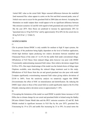 1initial SOC value as the cereal field. Major seasonal differences between the modelled
 2and measured flux values appear to centre on the first and third seasonal peaks, none of
 3which were seen to occur for the grassland field in 2004 (data not shown). Accepting this
 4limitation on model outputs there would appear to be no significant difference between
 5the emission scenarios A2 and B2 with regard to both grassland and cereal fluxes of N2O
 6by the year 2075. Here fluxes are predicted to increase by approximately 20% for
 7grassland sites to 18 kg N2O-N ha-1 and by approximately 30 to 60% for the cereal sites to
 86 kg N2O-N ha-1 y-1 (Table 5).
 9
10CONCLUSIONS
11
12In its present format DNDC is only suitable for medium to high N input systems, the
13accuracy of the prediction being highly dependant on the level of fertilizer application,
14with high fertilizer inputs producing low relative deviations between modelled and
15measured fluxes of the order of 1 to 6% for the arable field under conventional tillage.
16Prediction of N2O fluxes from reduced tillage plots however was poor with DNDC
17consistently underestimating measured field values. Here relative deviations ranged from
18-20 to -93%. One major disadvantage of the model was the limited choice of tillage input
19options available, none describing the reduced tillage treatment used in this study.
20Prediction of N2O fluxes from the cut and grazed grassland was also poor with model
21outputs significantly overestimating measured field values giving relative deviations of
22150 to 360%. From the sensitivity analysis we tentatively suggest that DNDC
23overestimates the effect of SOC on mineralization and denitrification. By reducing the
24SOC input values to those of the cereal field we could significantly improve the fit of the
25model, reducing relative deviation scores to approximately 5 -10%.
26
27Accepting the limitations of the model we used DNDC to predict future increases in N 2O
28flux due to climate change for our cereal and grassland fields in Ireland using the Hadley
29Centre Global Climate Model data and the IPCC emission scenarios A2 and B2. Both
30fields resulted in significant increases in N2O flux by the year 2075, grassland flux
31increasing by 19 to 22% and arable flux increasing by 31 to 59%. In actual terms the


 1                                            13
 