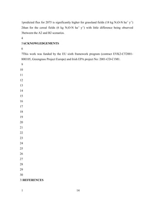 1predicted flux for 2075 is significantly higher for grassland fields (18 kg N 2O-N ha-1 y-1)
 2than for the cereal fields (6 kg N2O-N ha-1 y-1) with little difference being observed
 3between the A2 and B2 scenarios.
 4
 5ACKNOWLEDGEMENTS
 6
 7This work was funded by the EU sixth framework program (contract EVK2-CT2001-
 800105, Greengrass Project Europe) and Irish EPA project No: 2001-CD-C1M1.
 9
10
11
12
13
14
15
16
17
18
19
20
21
22
23
24
25
26
27
28
29
30
31REFERENCES


 1                                            14
 
