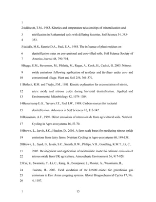 1
 2Addiscott, T.M., 1983. Kinetics and temperature relationships of mineralization and

 3        nitrification in Rothamsted soils with differing histories. Soil Science 34, 343-
 4        353.

 5Aulakh, M.S., Rennie D.A., Paul, E.A., 1984. The influence of plant residues on

 6        denitrification rates on conventional and zero-tilled soils. Soil Science Society of
 7        America Journal 48, 790-794.

 8Baggs, E.M., Stevenson, M., Pihlatie, M., Regar, A., Cook, H., Cadish, G. 2003. Nitrous

 9        oxide emissions following application of residues and fertilizer under zero and
10        conventional tillage. Plant and Soil 254, 361-370.

11Batlach, R.M. and Tiedje, J.M., 1981. Kinetic explanation for accumulation of nitrite,

12        nitric oxide and nitrous oxide during bacterial denitrification. Applied and
13        Environmental Microbiology 42, 1074-1084.

14Beauchamp E.G., Trevors J.T., Paul J.W., 1989. Carbon sources for bacterial

15        denitrification. Advances in Soil Sciences 10, 113-142.

16Bouwman, A.F., 1996. Direct emissions of nitrous oxide from agricultural soils. Nutrient

17        Cycling in Agro-ecosystems 46, 53-70.

18Brown, L., Jarvis, S.C., Headon, D., 2001. A farm scale bases for predicting nitrous oxide

19        emissions from dairy farms. Nutrient Cycling in Agro-ecosystems 60, 149-158.

20Brown, L., Syed, B., Javris, S.C., Sneath, R.W., Philips, V.R., Goudling, K.W.T., Li, C.,

21        2002. Development and application of mechanistic model to estimate emission of
22        nitrous oxide from UK agriculture. Atmospheric Environment 36, 917-928.

23Cai, Z., Swamoto, T., Li, C., Kang, G., Boonjawat, J., Mosier, A., Wassmann, R.,

24        Tsuruta, H., 2003. Field validation of the DNDC-model for greenhouse gas
25        emissions in East Asian cropping systems. Global Biogeochemical Cycles 17, No.
26        4, 1107.


 1                                             15
 