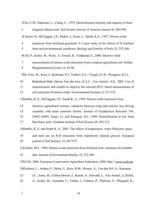 1Cho, C.M., Sakdinan, L., Chang, C., 1979. Denitrification intensity and capacity of three

 2       irrigated Alberta soils. Soil Science Society of America Journal 43, 949-950.

 3Clayton, H., McTaggart, I.P., Parker, J., Swan, L., Smith, K.A., 1997. Nitrous oxide

 4       emissions from fertilized grassland: A 2-year study of the effects of N fertilizer
 5       form and environmental conditions. Biology and Fertility of Soils 25, 252-260.

 6Crill, P., Keller, M., Weitz, A., Grauel, B., Veldkamp, E., 2000. Intensive field

 7       measurements of nitrous oxide emissions from a tropical agricultural soil. Global
 8       Biogeochemical Cycles 14, 85-96.

 9De Vries, W., Kros, J., Kuikman, P.J., Velthof, G.L., Voogd, J.C.H., Weiggers, H.J.J.,

10       Butterbach-Bahl, Denier Van der Gon, H.A.C., Van Amstel, A.R., 2005. Use of
11       measurements and models to improve the national IPCC based measurements of
12       soil emissions of nitrous oxide. Environmental Sciences 2, 217-233.

13Dobbie, K. E., McTaggart, I.P., Smith K. A., 1999. Nitrous oxide emissions from

14       intensive agricultural systems: variations between crops and seasons; key driving
15       variables; and mean emission factors. Journal of Geophysical Research 104,
16       26891-26899. Eaton, I.J. and Patriquin, D.J., 1989. Denitrification in low bush
17       blue berry soils. Canadian Journal of Soil Science 69, 303-312.

18Dobbie, K. E. and Smith K. A., 2001. The effects of temperature, water filled pore space

19       and land use on N2O emissions from imperfectly drained gleysol. European
20       journal of Soil Science, 52, 667-673.

21Eichner, M.J., 1990. Nitrous oxide emissions from fertilized soils: summary of available

22       data. Journal of Environment Quality 19, 272-280.

23ECAF, 2004. European Conservation Agriculture Federation, 2004. http:// www.ecaf.org

24Flechard, C., Ambus, P., Skiba, U., Rees, R.M., Hensen, A., Van den Pol, A., Soussana,

25       J.F., Jones, M., Clifton-Brwon, J., Raschi, A., Horvath, L., Van Amstel, A.,Neftel,
26       A., Jocher, M., Ammann, C., Fuhrer, J., Calanca, P., Thalman, E., Pilegaard, K.,



 1                                             16
 