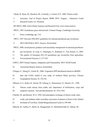1Hyde, B., Ryan, M., Hawkins, M., Connolly, J., Carton, O.T., 2005. Nitrous oxide

 2       emissions. End of Project Report, RMIS 4974. Teagasc,          Johnstown Castle
 3       Research Centre, Co. Wexford.

 4ICARUS, 2006. Irish Climate Analysis and Research Unit. www.icarus.nuim.ie

 5IPCC, 1995. Greenhouse gases and aerosols. Climate Change. Cambridge University

 6       Press, Cambridge, pp. 1-41.

 7IPCC, 1997. Revised 1996 IPCC guidelines for national greenhouse gas inventories.

 8       IPCC/OECD/IEA, IPCC, Geneva, Switzerland.

 9IPCC, 2000. Good practice guidance and uncertainty management in national greenhouse

10       gas inventories. In: Liep, A., Dammgen, U., Kuikman, P., Van Amstel, A., 2005.
11       The quality of European (EU-15) greenhouse gas inventories from agriculture.
12       Environmental Sciences 2, 177-192.

13IPCC, 2007.Climate Impacts, Adaptation and Vlunerability. IPCC WGII Fourth

14       Assessment Report, Geneva, Switzerland.

15Jinguo Y., Zheng N., Chenli W., 2006. Vegetation NPP distribution based on MODIS

16       data and CASA model–A case study of northern Hebei province. Chinese
17       Geographical Science 16, 334-341.

18Kaiser, E.A., Kohrs, K., Kucke, M., Schnug, E., Heinemeyer, O., Munch, J.C., 1998.

19       Nitrous oxide release from arable soil: Importance of fertilization, crops and
20       temporal variation. Soil and Biochemistry 30, 1553-1563.

21Keller, M. and Reiners, W.A. 1994. Soil-atmosphere exchange of nitrous oxide, nitric

22       oxide, and methane under secondary succession of pasture to forest in the Atlantic
23       lowlands of Cost Rica. Global Biogeochemical Cycles 8, 399-409.

24Keisk, M., Ambus, P., Baritz, R., Bruggemann, N., Butterbach-bahl, K., Damm, M.,




 1                                           18
 