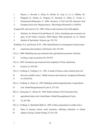 1        Duyzer, J., Hovarth, L., Kiese, R., Kitzler, B., Leip, A., Li, C., Pihlatie, M.,
 2        Pilegaard, K., Seufert, G., Simpson, D., Smaiatek, G., Skiba, U., Vesala, T.,
 3        Zechmeisster-Boltenstern, S., 2006. Inventory of N 2O and NO emissions from
 4        European forest soils. Biogeosciences. Physiological Research111, GO2018.

 5Laegreid M. and Aastveit A.H., 2002. Nitrous oxide emissions from field applied

 6        fertilizers. In: Petersen S.O and Olesen J.E. (Eds.). Greenhouse gas inventories for
 7        agric. In the Nordic Countries, DIAS Report. Plant production no, 81. Danish
 8        Institute of Agriculture. Sciences, pp. 122-134.

 9Leffelaar, P.A. and Wessel, W.W., 1988. Denitrification in a homogenous closed system:

10        experiment and simulation. Soil Science 146, 335-349.

11Li, C., 2000. Modelling trace gas emissions from agricultural ecosystems. Nutrients

12        Cycling in Agro-ecosystems 58, 259-276.

13Li, C., 2003. Greenhouse gas emissions from croplands of China. Quaternary

14        Sciences 23, 493-503.

15Li, C., Frolking, S., Frolking, T.A., 1992. A model of nitrous oxide evolution from soil

16        driven by rainfall events.1. Model structure and sensitivity. Geophysical Research
17        97, 9759-9776.

18Li, C., Frolking, S., Harris, R., 1994. Modelling carbon biogeochemistry in agricultural

19        soils. Global Biogeochemical Cycles 8, 237-254.

20Li, C., Narayanan, V., Harriss, R., 1996. Model estimate of N2O emissions from

21        agricultural lands in the United States. Global Bio-geophysical Cycles

22        10, 297-306.

23Li, C., Frolking, S., Butterbach-Bahl, K., 2005. Carbon sequestration in arable soils is

24        likely to increase nitrous oxide emissions, offsetting reductions in climate
25        radiative forcing. Climate Change 72, 321-338.




 1                                             19
 