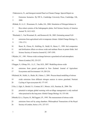 1Nakicenovic, N., and Intergoervmental Panel on Climate Change. Special Report on

 2        Emissions Scenarios. Pp 599 S., Cambridge University Press, Cambridge, UK,
 3        2000.

 4Pathak, H., Li, C., Wassmann, H., Ladha, J.K., 2006. Simulation of Nitrogen balance in

 5        Rice-wheat systems of the Indoigangetic plains. Soil Science Society of America
 6        Journal 70, 1612-1622.

 7Roelandt, C., Van Wesemael, B., and Rounsevell, M., 2005. Estimating annual N2O

 8        emissions from agricultural soils in temperate climate. Global Change Biology 11,
 9        1701-1711.

10        Ruser, R., Flessa, H., Schilling, R., Steidl, H., Beese, F., 1998. Soil compaction
11        and fertilization effects on nitrous oxide and methane fluxes in potato fields. Soil
12        Science Society of America Journal 62, 1587-1595.

13Ryden, J.C., 1981. Nitrous oxide exchange between a grassland soil and atmosphere.

14        Nature (London) 292, 235-237.

15Saggar, S., Giltrap, D.L., Li, C., Tate, K.R., 2007. Modelling nitrous oxide

16        emissions from grazed grassland in New Zealand. Journal of Agriculture
17        Ecosystems and Environment 119, 205-216.

18Schmid, M., Neftel, A., Riedo, M., Fuhrer, J., 2001. Process-based modelling of nitrous

19        oxide emissions from different nitrogen sources in mown grassland. Nutrient
20        Cycling of Agro-ecosystem 60, 177-187.

21Six, J., Ogle, S., Breidt, F.J., Contant, R.T., Mosier, A.R., Paustian, K., 2004. The

22        potential to mitigate global warming with no-tillage management is only realized
23        when practised in the long term. Global Change Biology 10, 155-160.

24Smith, K.A., Clayton, H., McTaggart, I.P., 1995. The measurement of nitrous oxide

25        emissions from soil by using chambers. Philosophical Transactions of the Royal
26        Society of London, Series a 351, 327-337.



 1                                             20
 