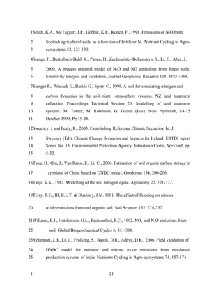 1Smith, K.A., McTaggart, I.P., Dobbie, K.E., Konen, F., 1998. Emissions of N2O from

 2        Scottish agricultural soils, as a function of fertilizer N. Nutrient Cycling in Agro-
 3        ecosystems 52, 123-130.

 4Stange, F., Butterbach-Bahl, K., Papen, H., Zechmeister-Boltenstern, S., Li, C., Aber, J.,

 5        2000. A process oriented model of N 2O and NO emissions from forest soils:
 6        Sensitivity analysis and validation. Journal Geophsical Research 105, 4385-4398.

 7Stenger R., Priesack E., Barkle G., Sperr C., 1999. A tool for simulating nitrogen and

 8        carbon dynamics in the soil–plant –atmosphere systems. NZ land treatment
 9        collective. Proceedings Technical Session 20: Modelling of land treatment
10        systems. M. Tomer, M. Robinson, G. Gielen (Eds). New Plymouth, 14-15
11        October 1999; Pp 19-28.

12Sweeney, J and Fealy, R., 2003. Establishing Reference Climate Scenarios. In: J.

13        Sweeney (Ed.), Climate Change Scenarios and Impacts for Ireland. ERTDI report
14        Series No. 15. Environmental Protection Agency, Johnstown Castle, Wexford, pp.
15        5-32.

16Tang, H., Qiu, J., Van Ranst, E., Li, C., 2006. Estimation of soil organic carbon storage in

17         cropland of China based on DNDC model. Goederma 134, 200-206.

18Tanji, K.K., 1982. Modelling of the soil nitrogen cycle. Agronomy 22, 721-772.

19Terry, R.E., III, R.L.T. & Duxbury, J.M. 1981. The effect of flooding on nitrous

20        oxide emissions from and organic soil. Soil Science, 132: 228-232.

21Willams, E.J., Hutchinson, G.L., Feshsenfeld, F.C., 1992. NOx and N2O emissions from

22          soil. Global Biogeochemical Cycles 6, 351-388.

23Yeluripati, J.B., Li, C., Frolking, S., Nayak, D.R., Adhya, D.K., 2006. Field validation of

24        DNDC model for methane and nitrous oxide emissions from rice-based
25        production systems of India. Nutrients Cycling in Agro-ecosystems 74, 157-174.


 1                                             21
 
