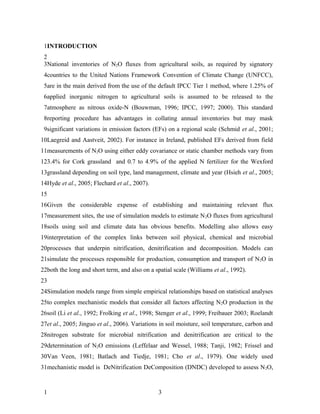 1INTRODUCTION
 2
 3National inventories of N2O fluxes from agricultural soils, as required by signatory
 4countries to the United Nations Framework Convention of Climate Change (UNFCC),
 5are in the main derived from the use of the default IPCC Tier 1 method, where 1.25% of
 6applied inorganic nitrogen to agricultural soils is assumed to be released to the
 7atmosphere as nitrous oxide-N (Bouwman, 1996; IPCC, 1997; 2000). This standard
 8reporting procedure has advantages in collating annual inventories but may mask
 9significant variations in emission factors (EFs) on a regional scale (Schmid et al., 2001;
10Laegreid and Aastveit, 2002). For instance in Ireland, published EFs derived from field
11measurements of N2O using either eddy covariance or static chamber methods vary from
123.4% for Cork grassland and 0.7 to 4.9% of the applied N fertilizer for the Wexford
13grassland depending on soil type, land management, climate and year (Hsieh et al., 2005;
14Hyde et al., 2005; Flechard et al., 2007).
15
16Given the considerable expense of establishing and maintaining relevant flux
17measurement sites, the use of simulation models to estimate N 2O fluxes from agricultural
18soils using soil and climate data has obvious benefits. Modelling also allows easy
19interpretation of the complex links between soil physical, chemical and microbial
20processes that underpin nitrification, denitrification and decomposition. Models can
21simulate the processes responsible for production, consumption and transport of N 2O in
22both the long and short term, and also on a spatial scale (Williams et al., 1992).
23
24Simulation models range from simple empirical relationships based on statistical analyses
25to complex mechanistic models that consider all factors affecting N 2O production in the
26soil (Li et al., 1992; Frolking et al., 1998; Stenger et al., 1999; Freibauer 2003; Roelandt
27et al., 2005; Jinguo et al., 2006). Variations in soil moisture, soil temperature, carbon and
28nitrogen substrate for microbial nitrification and denitrification are critical to the
29determination of N2O emissions (Leffelaar and Wessel, 1988; Tanji, 1982; Frissel and
30Van Veen, 1981; Batlach and Tiedje, 1981; Cho et al., 1979). One widely used
31mechanistic model is DeNitrification DeComposition (DNDC) developed to assess N 2O,


 1                                              3
 