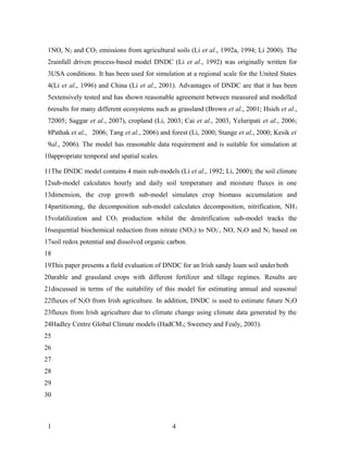 1NO, N2 and CO2 emissions from agricultural soils (Li et al., 1992a, 1994; Li 2000). The
 2rainfall driven process-based model DNDC (Li et al., 1992) was originally written for
 3USA conditions. It has been used for simulation at a regional scale for the United States
 4(Li et al., 1996) and China (Li et al., 2001). Advantages of DNDC are that it has been
 5extensively tested and has shown reasonable agreement between measured and modelled
 6results for many different ecosystems such as grassland (Brown et al., 2001; Hsieh et al.,
 72005; Saggar et al., 2007), cropland (Li, 2003; Cai et al., 2003, Yeluripati et al., 2006;
 8Pathak et al., 2006; Tang et al., 2006) and forest (Li, 2000; Stange et al., 2000; Kesik et
 9al., 2006). The model has reasonable data requirement and is suitable for simulation at
10appropriate temporal and spatial scales.

11The DNDC model contains 4 main sub-models (Li et al., 1992; Li, 2000); the soil climate
12sub-model calculates hourly and daily soil temperature and moisture fluxes in one
13dimension, the crop growth sub-model simulates crop biomass accumulation and
14partitioning, the decomposition sub-model calculates decomposition, nitrification, NH 3
15volatilization and CO2 production whilst the denitrification sub-model tracks the
16sequential biochemical reduction from nitrate (NO3) to NO2-, NO, N2O and N2 based on
17soil redox potential and dissolved organic carbon.
18
19This paper presents a field evaluation of DNDC for an Irish sandy loam soil under both
20arable and grassland crops with different fertilizer and tillage regimes. Results are
21discussed in terms of the suitability of this model for estimating annual and seasonal
22fluxes of N2O from Irish agriculture. In addition, DNDC is used to estimate future N2O
23fluxes from Irish agriculture due to climate change using climate data generated by the
24Hadley Centre Global Climate models (HadCM3; Sweeney and Fealy, 2003).
25
26
27
28
29
30



 1                                             4
 
