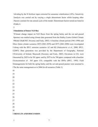 1dividing by the N fertilizer input corrected for ammonia volatilization (10%). Sensitivity
 2analysis was carried out by varying a single determinant factor whilst keeping other
 3factors constant for one annual cycle of the model. Determinant factors tested are listed in
 4Table 4.
 5
 6Simulation of future N2O flux
 7Climate change impact on N2O fluxes from the spring barley and the cut and grazed
 8pasture was studied using climate data generated from the Hadley Centre Global Climate
 9Model (HadCM3; Sweeney and Fealy, 2003). A baseline climate period (1961-1990) and
10two future climate scenarios 2055 (2041-2070) and 2075 (2061-2090) were investigated
11along with the IPCC emission scenarios A2 and B2 (Nakicenovic et al., 2000; IPCC,
122007). Data generation was provided by the Department of Geography, National
13University of Ireland, Maynooth (Sweeney and Fealy, 2003). Elevations in CO2 were
14assumed by 2055 to be 581 ppmv and by 2075 to be 700 ppmv compared with a baseline
15concentration of    365 ppmv CO2 compatible with the IS95a (IPCC, 1995). Field
16managements for both the spring barley and the cut and grazed pasture were assumed to
17be the same management as in 2004 for all scenarios (Table 1).
18
19
20
21
22
23
24
25
26
27
28
29
30
31RESULTS AND DISCUSSION


 1                                             7
 