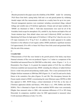 1
 2Results presented in this paper assess the reliability of the DNDC model for estimating
 3N2O fluxes from both a spring barley field and a cut and grazed pasture by validating
 4model output with flux measurements collected on a weekly basis for up to two years.
 5Several management practices were examined, including conventional tillage, reduced
 6tillage and variable rates of N-fertilizer application. Climate and soil input variables for
 7DNDC are illustrated in Table 1. Field data measurements were used for all of the
 8variables listed except for atmospheric CO2, rainfall N, clay fraction and depth of the soil
 9water retention layer. Here default values were used. Collectively DNDC was better at
10predicting N2O fluxes for high inputs of N fertilizer (>140 kg N ha -1) than for zero or low
11N input treatments (0 to 70 kg N ha-1). In addition the model appeared to be unduly
12sensitive to the influence of soil organic carbon. DNDC predicted a significant increases
13of approximately 20 to 60% in future N2O fluxes from Irish cereal and grassland fields,
14by the end of this centaury.
15
16Arable field
17Measurements of N2O flux were limited to the growth period of the barley crop hence
18annual estimates of flux were not produced. Figures 1 to 3 relate to a comparison of the
19modelled and measured fluxes for 2004/2005 as either daily values (Figures 1 to 2), or
20cumulative flux (Figure 3). In general the temporal pattern of N 2O flux was different
21between modelled and measured data, DNDC extending the influence of added fertilizer
22over a wider time period and producing smaller peaks. This is more pronounced for the
23higher fertilizer treatments in 2004 than 2005 (Figures 1A, 1C and 2A) and can be clearly
24seen in the cumulative flux plots (Figures 3A and 3B). This discrepancy between the
25years maybe related to DNDC overestimating the water filled pore space (WFPS) in 2004
26as opposed to 2005, WFPS being a critical determinant of N 2O flux at the time of
27fertilizer application (Keller and Reiners, 1994; Ruser et al., 1998; Dobbie and Smith,
282001). This is illustrated in Figure 4A where modelled WFPS values were consistently
29higher than measured values in 2004, with maximum differences of 25 to 30% being
30recorded. In comparison, modelled values for 2005 approximated to measured values
31with maximum differences of only 13 to 16%.


 1                                             8
 