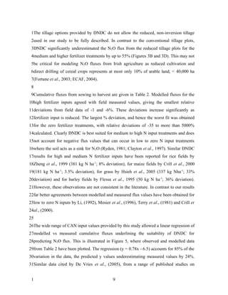 1The tillage options provided by DNDC do not allow the reduced, non-inversion tillage
 2used in our study to be fully described. In contrast to the conventional tillage plots,
 3DNDC significantly underestimated the N2O flux from the reduced tillage plots for the
 4medium and higher fertilizer treatments by up to 55% (Figures 3B and 3D). This may not
 5be critical for modeling N2O fluxes from Irish agriculture as reduced cultivation and
 6direct drilling of cereal crops represents at most only 10% of arable land, < 40,000 ha
 7(Fortune et al., 2003; ECAF, 2004).
 8
 9Cumulative fluxes from sowing to harvest are given in Table 2. Modelled fluxes for the
10high fertilizer inputs agreed with field measured values, giving the smallest relative
11deviations from field data of -1 and -6%. These deviations increase significantly as
12fertilizer input is reduced. The largest % deviation, and hence the worst fit was obtained
13for the zero fertilizer treatments, with relative deviations of -35 to more than 5000%
14calculated. Clearly DNDC is best suited for medium to high N input treatments and does
15not account for negative flux values that can occur in low to zero N input treatments
16where the soil acts as a sink for N 2O (Ryden, 1981; Clayton et al., 1997). Similar DNDC
17results for high and medium N fertilizer inputs have been reported for rice fields by
18Zheng et al., 1999 (381 kg N ha-1; 8% deviation), for maize fields by Crill et al., 2000
19(181 kg N ha-1; 3.5% deviation), for grass by Hsieh et al., 2005 (337 kg Nha-1; 33%
20deviation) and for barley fields by Flessa et al., 1995 (50 kg N ha-1; 36% deviation).
21However, these observations are not consistent in the literature. In contrast to our results
22far better agreements between modelled and measured flux values have been obtained for
23low to zero N inputs by Li, (1992), Mosier et al., (1996), Terry et al., (1981) and Crill et
24al., (2000).
25
26The wide range of CAN input values provided by this study allowed a linear regression of
27modelled vs measured cumulative fluxes underlining the suitability of DNDC for
28predicting N2O flux. This is illustrated in Figure 5, where observed and modelled data
29from Table 2 have been plotted. The regression (y = 0.78x - 6.5) accounts for 85% of the
30variation in the data, the predicted y values underestimating measured values by 24%.
31Similar data cited by De Vries et al., (2005), from a range of published studies on


 1                                             9
 