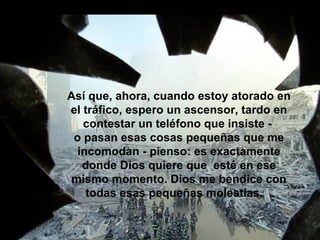 Así que, ahora, cuando estoy atorado en el tráfico, espero un ascensor, tardo en contestar un teléfono que insiste -  o pasan esas cosas pequeñas que me incomodan - pienso: es exactamente donde Dios quiere que  esté en ese mismo momento. Dios me bendice con todas esas pequeñas molestias.  