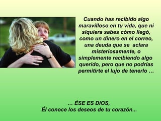 Cuando has recibido algo maravilloso en tu vida, que ni siquiera sabes cómo llegó, como un dinero en el correo, una deuda que se  aclara misteriosamente, o simplemente recibiendo algo  querido, pero que no podrías permitirte el lujo de tenerlo … …  ÉSE ES DIOS,  Él conoce los deseos de tu corazón...   