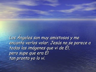 Los Ángeles son muy amistosos y me encanta verlos volar. Jesús no se parece a todas las imágenes que vi de Él,  pero supe que era Él  tan pronto yo lo vi.  