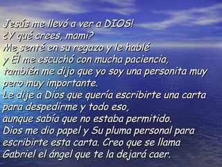 Jesús me llevó a ver a DIOS!  ¿Y qué crees, mami?  Me senté en su regazo y le hablé  y Él me escuchó con mucha paciencia, también me dijo que yo soy una personita muy pero muy  importante.  Le dije a Dios que quería escribirte una carta para despedirme y todo eso, aunque sabía que no estaba permitido.  Dios me dio papel y Su pluma personal para escribirte esta carta. Creo que se llama Gabriel el ángel que te la dejará caer.  