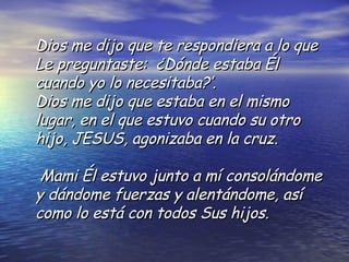 Dios me dijo que te respondiera a lo que Le preguntaste:  ¿Dónde estaba Él cuando yo lo necesitaba?’.  Dios  me  dijo  que estaba en el mismo lugar, en el que estuvo cuando su otro hijo, JESUS, agonizaba  en la cruz.   Mami Él estuvo junto a mí consolándome y dándome fuerzas y alentándome, así  como lo está con todos Sus hijos.  