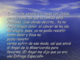 Esta noche estaré a la mesa con Jesús ,  para la cena. Se que la comida será fabulosa.  Casi olvido decirte... Ya no tengo ningún dolor; el cáncer se ha ido. Me alegra, pues, ya no podía resistir tanto dolor y Dios no  podía resistir verme sufrir de ese modo, así que envió al Ángel de la Misericordia para llevarme. ¡El Ángel me dijo que yo era una Entrega Especial!» 