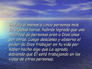 Envíalo al menos a cinco personas más. En algunas horas, habrás logrado que una multitud de personas oren a Dios unas por otras. Luego descansa y observa el poder de Dios trabajar en tu vida por haber hecho algo que Le agrada, sabiendo que Él está trabajando en las vidas de otras personas. 