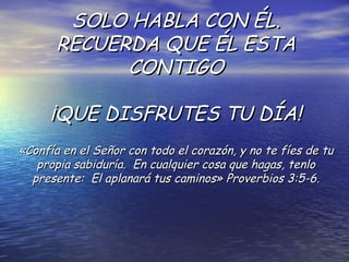 SOLO HABLA CON ÉL. RECUERDA QUE ÉL ESTA CONTIGO ¡QUE DISFRUTES TU DÍA! «Confía en el Señor con todo el corazón, y no te fíes de tu propia sabiduría.  En cualquier cosa que hagas, tenlo presente:  El aplanará tus caminos» Proverbios 3:5-6. 