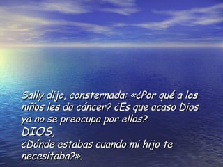 Sally dijo, consternada: «¿Por qué a los niños les da cáncer? ¿Es que acaso Dios ya no se preocupa por ellos?  DIOS,   ¿Dónde estabas cuando mi hijo te necesitaba?». 