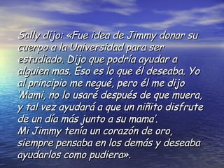 Sally dijo: «Fue idea de Jimmy donar su cuerpo a la Universidad para ser estudiado. Dijo que podría ayudar a alguien mas. Eso es lo que él deseaba. Yo al principio me negué, pero él me dijo ‘Mami, no lo usaré después de que muera, y tal vez ayudará a que un niñito disfrute de un día más junto a su mama’. Mi Jimmy tenía un corazón de oro, siempre pensaba en los demás y deseaba ayudarlos como pudiera». 