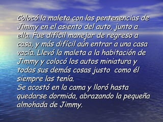 Colocó la maleta con las pertenencias de Jimmy en el asiento del auto, junto a ella. Fue difícil manejar de regreso a casa, y más difícil aún entrar a una casa vacía. Llevó la maleta a la habitación de Jimmy y colocó los autos miniatura y todas sus demás cosas justo  como él siempre las tenía.  Se acostó en la cama y lloró hasta quedarse dormida, abrazando la pequeña almohada de Jimmy. 