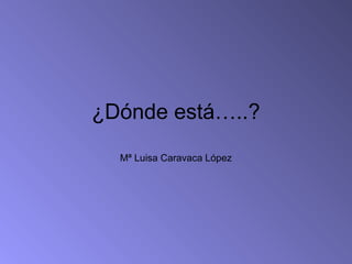 ¿Dónde está…..?
  Mª Luisa Caravaca López
 