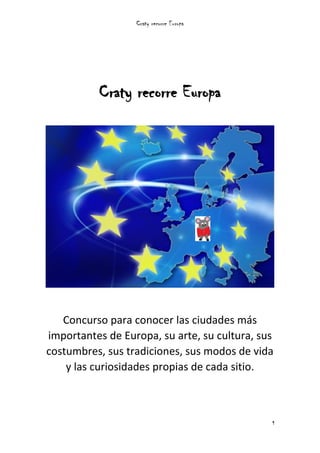 Craty recorre Europa
1
Craty recorre Europa
Concurso para conocer las ciudades más
importantes de Europa, su arte, su cultura, sus
costumbres, sus tradiciones, sus modos de vida
y las curiosidades propias de cada sitio.
 