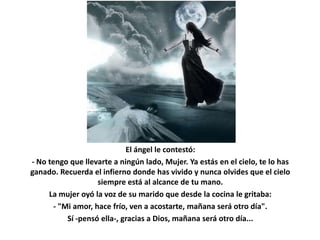 El ángel le contestó:
- No tengo que llevarte a ningún lado, Mujer. Ya estás en el cielo, te lo has
ganado. Recuerda el infierno donde has vivido y nunca olvides que el cielo
                    siempre está al alcance de tu mano.
     La mujer oyó la voz de su marido que desde la cocina le gritaba:
       - "Mi amor, hace frío, ven a acostarte, mañana será otro día".
           Sí -pensó ella-, gracias a Dios, mañana será otro día...
 